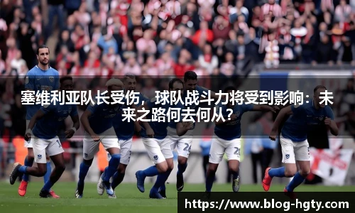 塞维利亚队长受伤，球队战斗力将受到影响：未来之路何去何从？