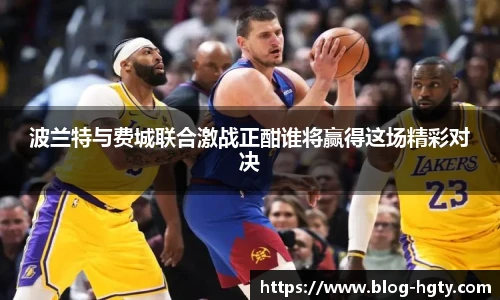 波兰特与费城联合激战正酣谁将赢得这场精彩对决