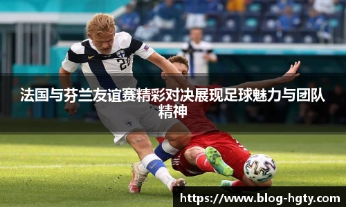 法国与芬兰友谊赛精彩对决展现足球魅力与团队精神